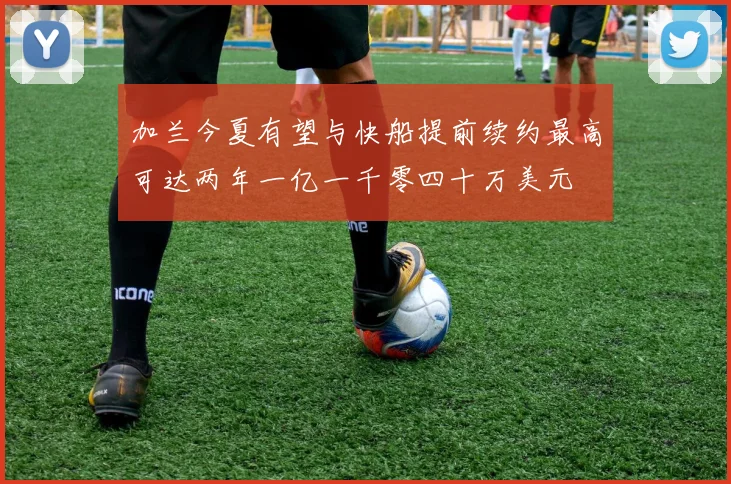 加兰今夏有望与快船提前续约最高可达两年一亿一千零四十万美元