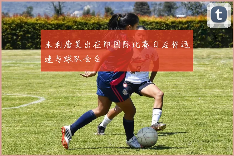 米利唐复出在即国际比赛日后将迅速与球队会合
