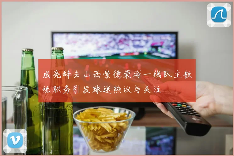 成亮辞去山西崇德荣海一线队主教练职务引发球迷热议与关注