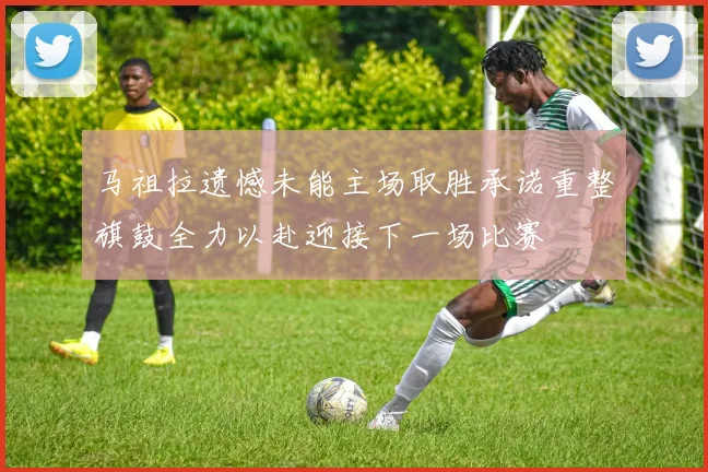 马祖拉遗憾未能主场取胜承诺重整旗鼓全力以赴迎接下一场比赛