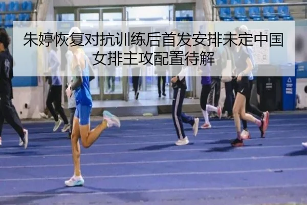 朱婷恢复对抗训练后首发安排未定中国女排主攻配置待解